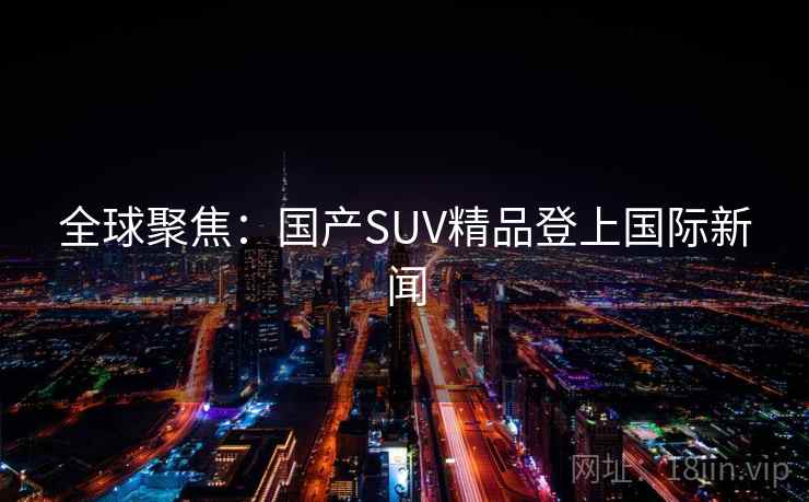 全球聚焦：国产SUV精品登上国际新闻
