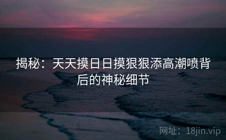 揭秘:天天摸日日摸狠狠添高潮喷背后的神秘细节 第2张 揭秘:天天摸日日摸狠狠添高潮喷背后的神秘细节 第2张