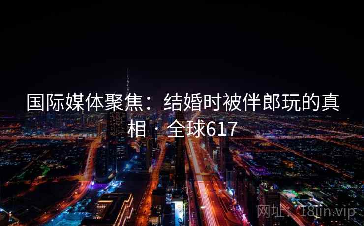 国际媒体聚焦：结婚时被伴郎玩的真相 · 全球617